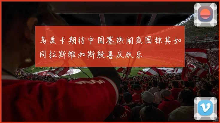 乌度卡期待中国赛热闹氛围称其如同拉斯维加斯般喜庆欢乐