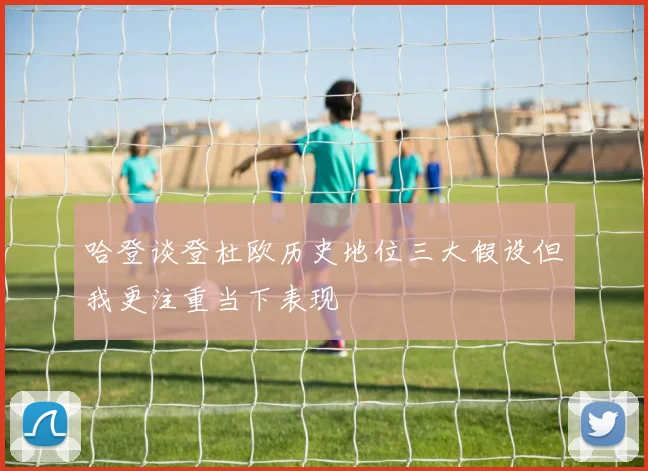哈登谈登杜欧历史地位三大假设但我更注重当下表现