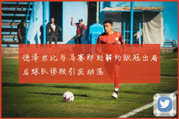 德泽尔比与马赛即刻解约欧冠出局后球队惨败引发动荡