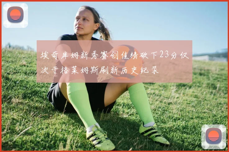埃奇库姆新秀赛创佳绩砍下23分仅次于格莱姆斯刷新历史纪录