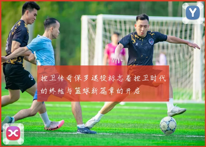 控卫传奇保罗退役标志着控卫时代的终结与篮球新篇章的开启