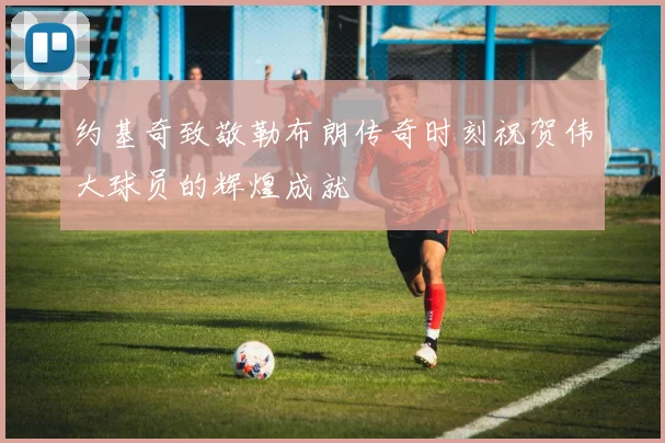 约基奇致敬勒布朗传奇时刻祝贺伟大球员的辉煌成就