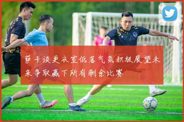 萨卡谈更衣室低落气氛积极展望未来争取赢下所有剩余比赛