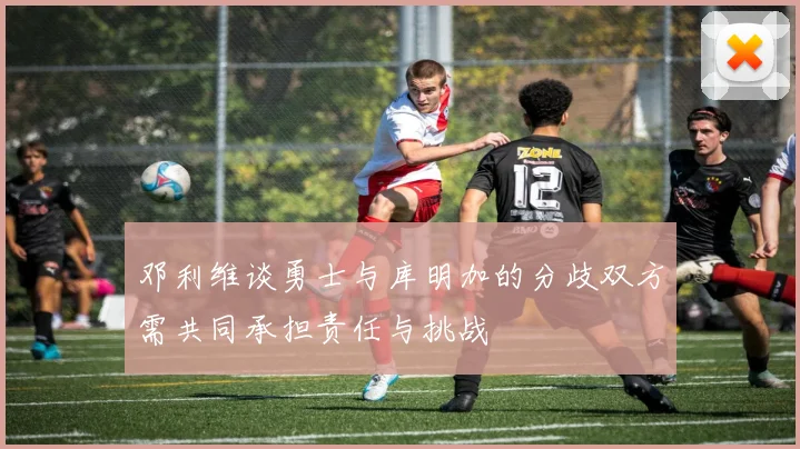 邓利维谈勇士与库明加的分歧双方需共同承担责任与挑战