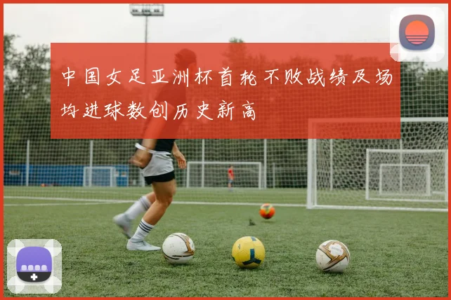 中国女足亚洲杯首轮不败战绩及场均进球数创历史新高