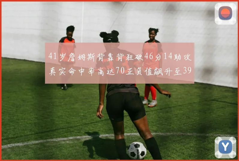 41岁詹姆斯背靠背狂砍46分14助攻真实命中率高达70正负值飙升至39