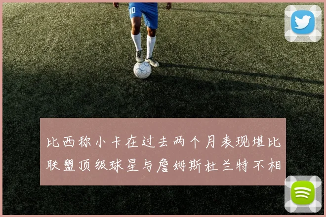 比西称小卡在过去两个月表现堪比联盟顶级球星与詹姆斯杜兰特不相上下