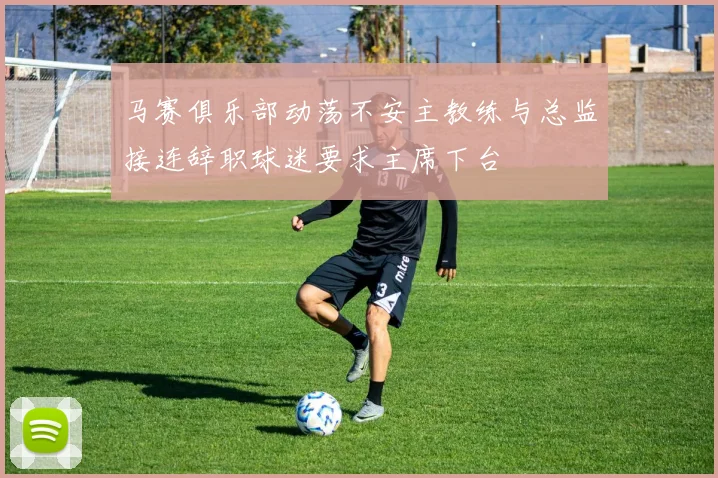 马赛俱乐部动荡不安主教练与总监接连辞职球迷要求主席下台