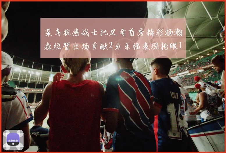 菜鸟抗癌战士托皮奇首秀精彩杨瀚森短暂出场贡献2分乐福表现抢眼14分钟斩获11分2助