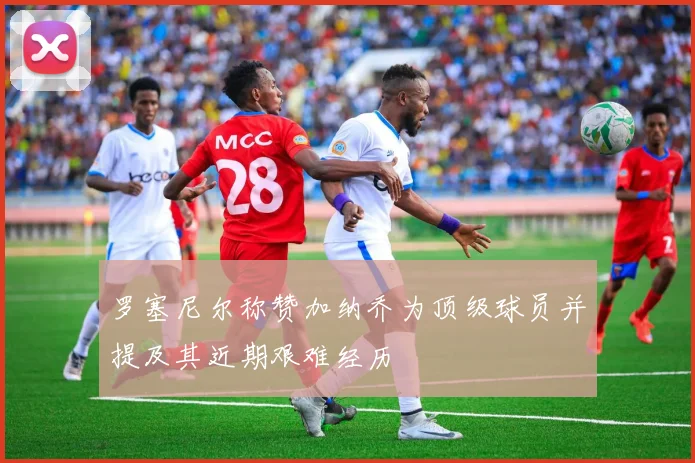 罗塞尼尔称赞加纳乔为顶级球员并提及其近期艰难经历