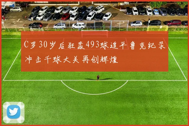 C罗30岁后狂轰493球追平鲁克纪录冲击千球大关再创辉煌