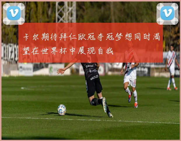 卡尔期待拜仁欧冠夺冠梦想同时渴望在世界杯中展现自我