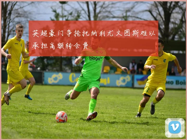 英超豪门争抢托纳利尤文图斯难以承担高额转会费