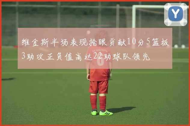 维金斯半场表现抢眼贡献10分5篮板3助攻正负值高达22助球队领先