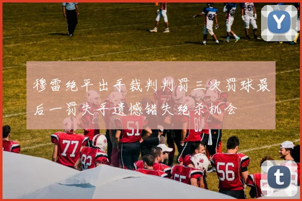 穆雷绝平出手裁判判罚三次罚球最后一罚失手遗憾错失绝杀机会