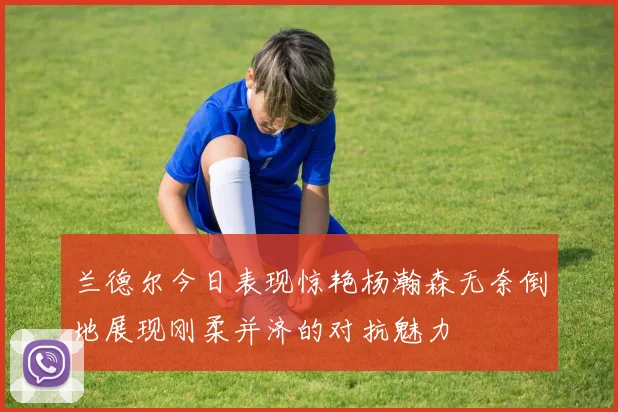 兰德尔今日表现惊艳杨瀚森无奈倒地展现刚柔并济的对抗魅力