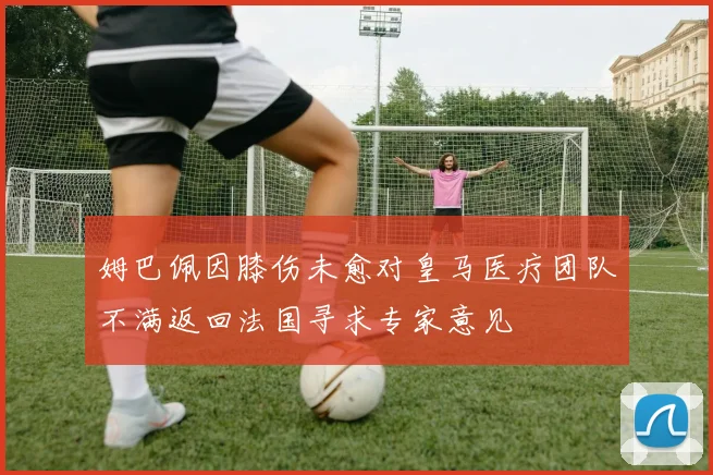 姆巴佩因膝伤未愈对皇马医疗团队不满返回法国寻求专家意见