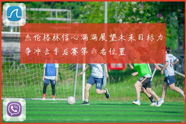 杰伦格林信心满满展望未来目标力争冲击季后赛第六名位置