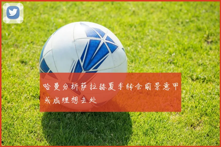 哈曼分析萨拉赫夏季转会前景意甲或成理想去处