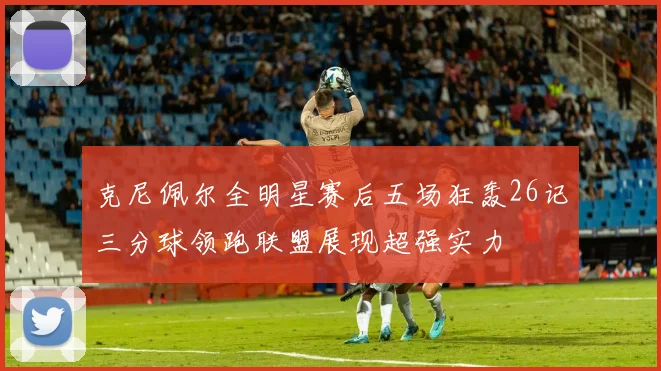 克尼佩尔全明星赛后五场狂轰26记三分球领跑联盟展现超强实力