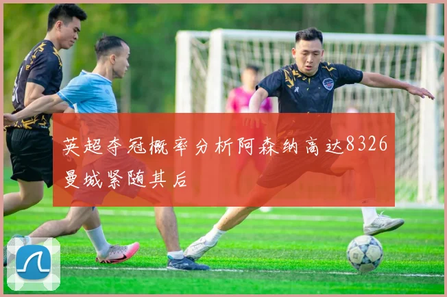 英超夺冠概率分析阿森纳高达8326曼城紧随其后