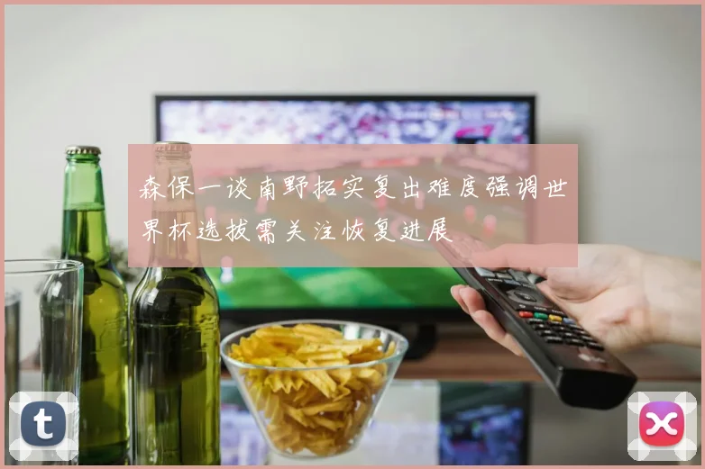 森保一谈南野拓实复出难度强调世界杯选拔需关注恢复进展