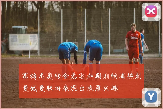 塞梅尼奥转会悬念加剧利物浦热刺曼城曼联均表现出浓厚兴趣