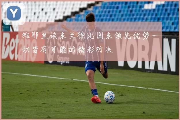 维耶里谈米兰德比国米领先优势一切皆有可能的精彩对决