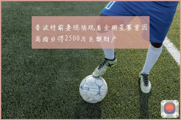 香波特前妻现场观看全明星赛曾因离婚分得2500万巨额财产